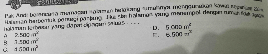 Soalhote
Pak Andi berencana memagari halaman belakang rumahnya menggunakan kawat sepanjang 200 m
Halaman berbentuk persegi panjang. Jika sisi halaman yang menempel dengan rumah tidak dipagan,
halaman terbesar yang dapat dipagari seluas . . . .
D. 5.000m^2
A. 2.500m^2 E. 6.500m^2
B. 3.500m^2
C. 4.500m^2