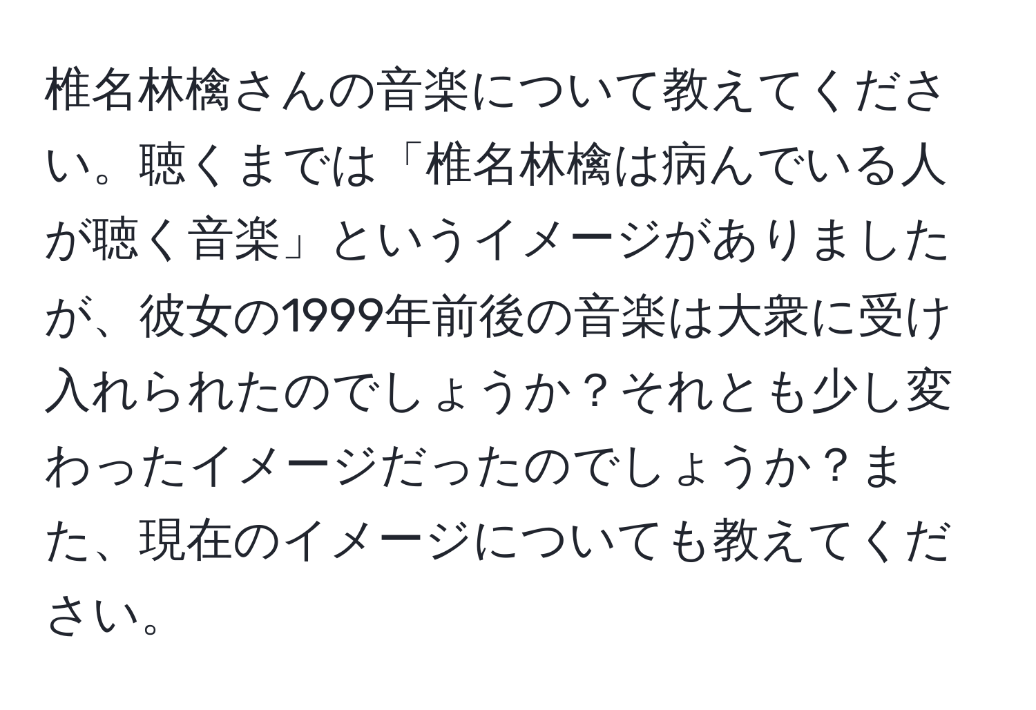 椎名林檎さんの音楽について教えてください。聴くまでは「椎名林檎は病んでいる人が聴く音楽」というイメージがありましたが、彼女の1999年前後の音楽は大衆に受け入れられたのでしょうか？それとも少し変わったイメージだったのでしょうか？また、現在のイメージについても教えてください。