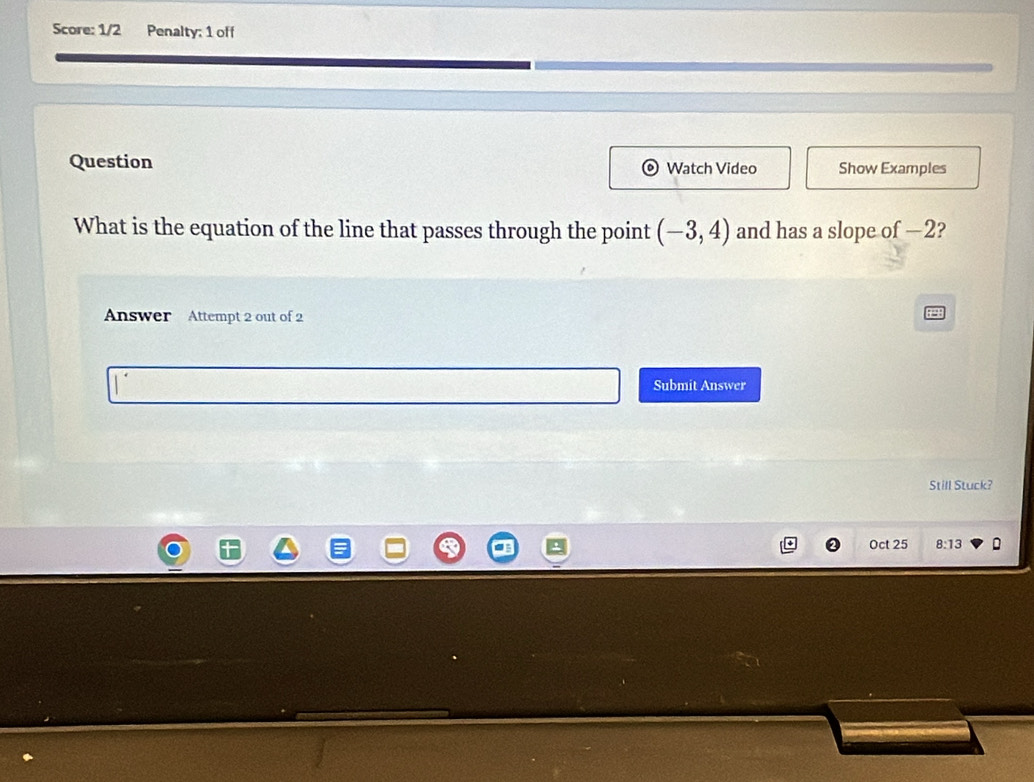 Score: 1/2 Penalty: 1 off 
Question Watch Video Show Examples 
What is the equation of the line that passes through the point (-3,4) and has a slope of —2? 
Answer Attempt 2 out of 2 
Submit Answer 
Still Stuck? 
Oct 25 8:13