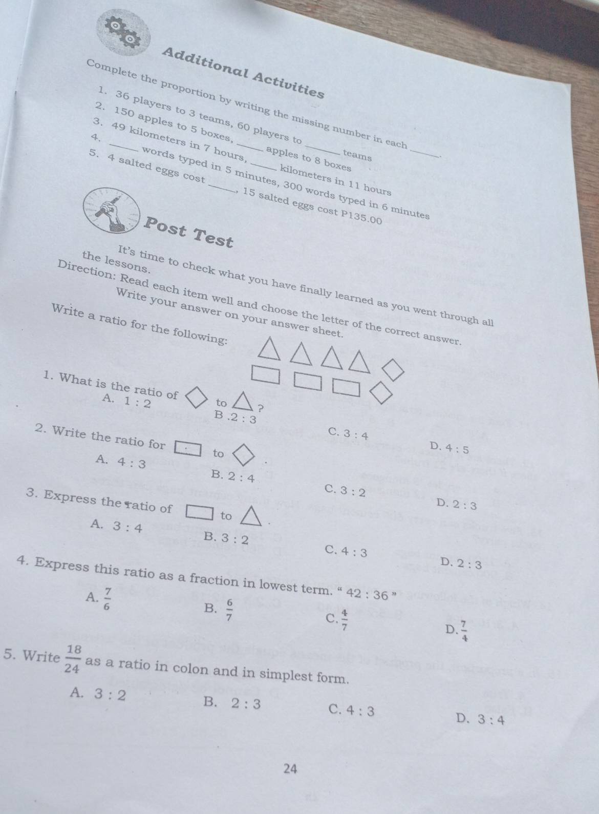 Additional Activities
Complete the proportion by writing the missing number in each
1. 36 players to 3 teams, 60 players to
2. 150 apples to 5 boxes apples to 8 boxes
teams
3. 49 kilometers in 7 hours kilometers in 11 hours
5. 4 salted eggs cost _, 15 salted eggs cost P135.00
4. _words typed in 5 minutes, 300 words typed in 6 minuter
Post Test
the lessons.
It’s time to check what you have finally learned as you went through al
Direction: Read each item well and choose the letter of the correct answer
Write your answer on your answer sheet
Write a ratio for the following:
1. What is the ratio of to ?
A. 1:2 B.2:3
C. 3:4 D. 4:5
2. Write the ratio for □ :□ to
A. 4:3
B. 2:4 C. 3:2
3. Express the ratio of □ to
D. 2:3
A. 3:4
B. 3:2 C. 4:3
D. 2:3
4. Express this ratio as a fraction in lowest term. “ 42:36''
B.
A.  7/6   6/7   4/7   7/4 
C.
D.
5. Write  18/24  as a ratio in colon and in simplest form.
A. 3:2
B. 2:3 C. 4:3
D, 3:4
24