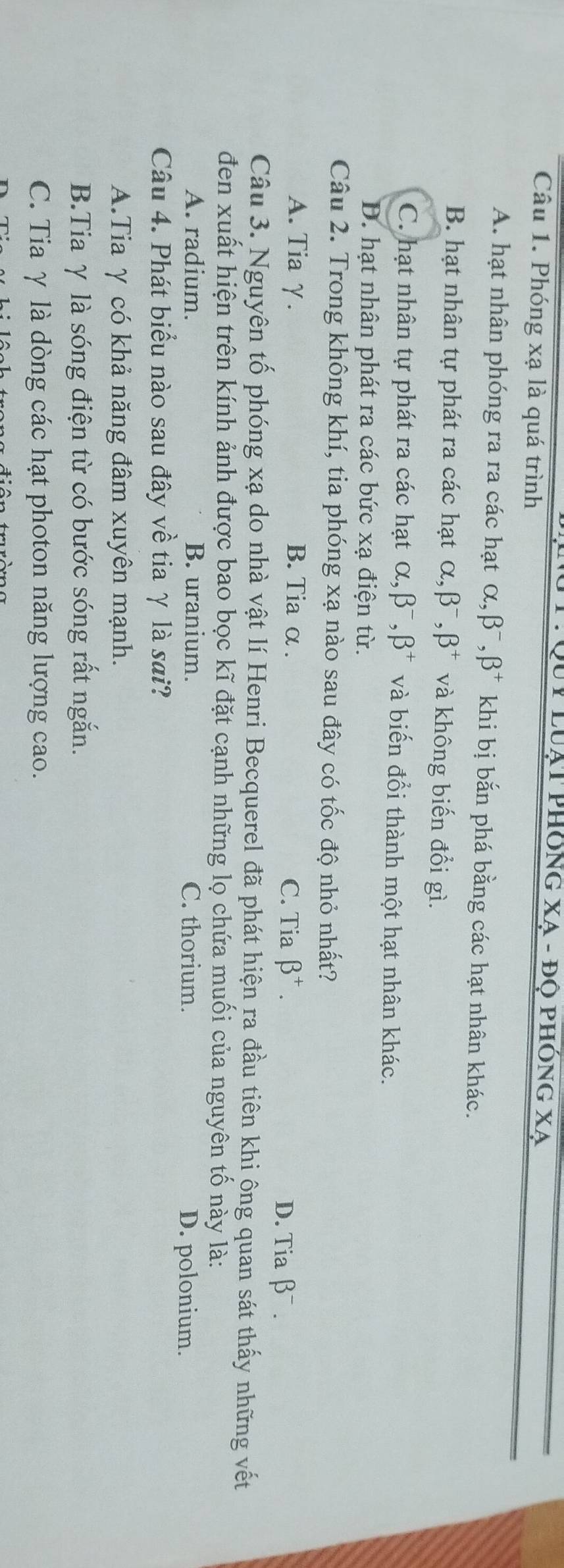 Duy luạt phống xạ - độ phóng xạ
Câu 1. Phóng xạ là quá trình
A. hạt nhân phóng ra ra các hạt alpha , beta^-, beta^+ khi bị bắn phá bằng các hạt nhân khác.
B. hạt nhân tự phát ra các hạt alpha , beta^-, beta^+ và không biến đổi gì.
C. hạt nhân tự phát ra các hạt alpha , beta^-, beta^+ và biến đổi thành một hạt nhân khác.
D. hạt nhân phát ra các bức xạ điện từ.
Câu 2. Trong không khí, tia phóng xạ nào sau đây có tốc độ nhỏ nhất?
A. Tia γ. B. Tia α. C. Tia beta^+. D. Tia beta^-. 
Câu 3. Nguyên tổ phóng xạ do nhà vật lí Henri Becquerel đã phát hiện ra đầu tiên khi ông quan sát thấy những vết
đen xuất hiện trên kính ảnh được bao bọc kĩ đặt cạnh những lọ chứa muối của nguyên tố này là:
A. radium. B. uranium. C. thorium. D. polonium.
Câu 4. Phát biểu nào sau đây về tia γ là sai?
A.Tia γ có khả năng đâm xuyên mạnh.
B.Tia γ là sóng điện từ có bước sóng rất ngắn.
C. Tia γ là dòng các hạt photon năng lượng cao.