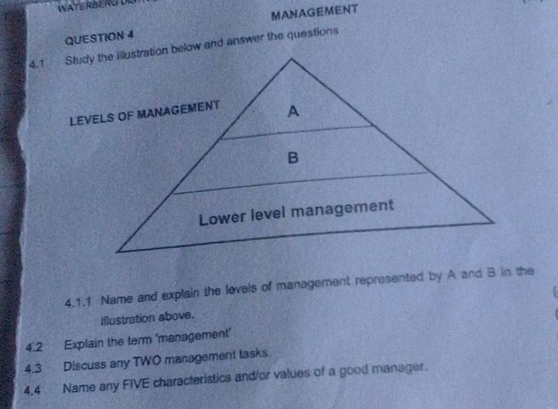 MANAGEMENT 
4.1.1 Name and explain the levels of management represented by A and B in the 
Iflustration above. 
4.2 Explain the ter ‘management’ 
4.3 Discuss any TWO management lasks. 
4.4 Name any FIVE characteristics and/or values of a good manager.