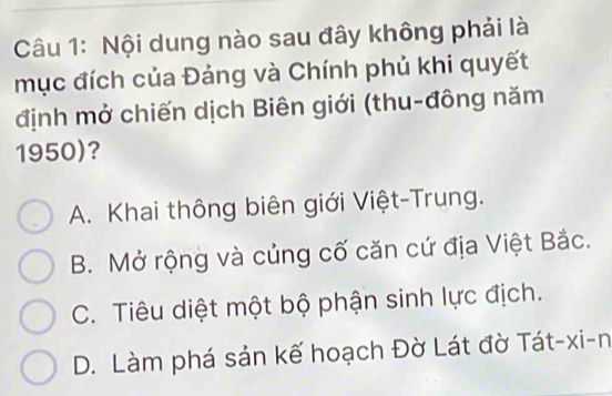 Nội dung nào sau đây không phải là
mục đích của Đảng và Chính phủ khi quyết
định mở chiến dịch Biên giới (thu-đông năm
1950)?
A. Khai thông biên giới Việt-Trung.
B. Mở rộng và củng cố căn cứ địa Việt Bắc.
C. Tiêu diệt một bộ phận sinh lực địch.
D. Làm phá sản kế hoạch Đờ Lát đờ Tát-xi-n