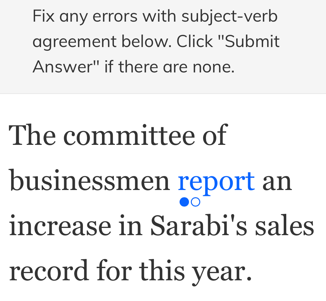 Fix any errors with subject-verb 
agreement below. Click "Submit 
Answer" if there are none. 
The committee of 
businessmen report an 
increase in Sarabi's sales 
record for this year.