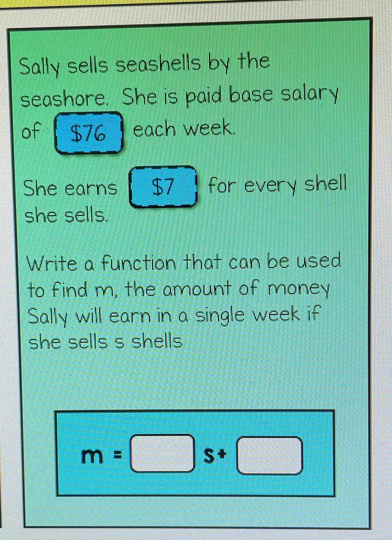 Sally sells seashells by the 
seashore. She is paid base salary 
of $76 each week. 
She earns $7 for every shell 
she sells. 
Write a function that can be used 
to find m, the amount of money 
Sally will earn in a single week if 
she sells s shells
m=□ s+□