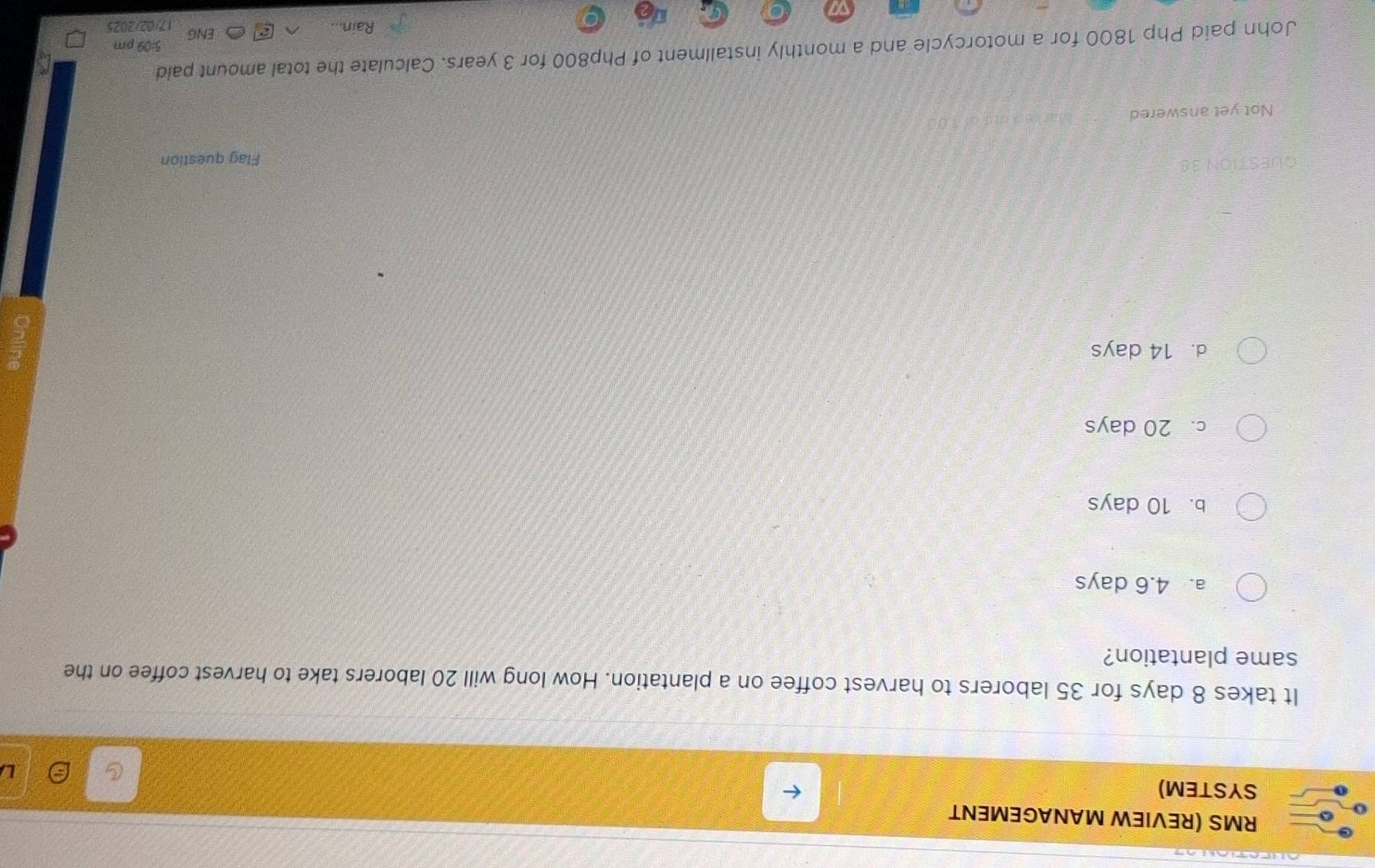 RMS (REVIEW MANAGEMENT
SYSTEM)
It takes 8 days for 35 laborers to harvest coffee on a plantation. How long will 20 laborers take to harvest coffee on the
same plantation?
a. 4.6 days
b. 10 days
c. 20 days
d. 14 days
Flag question
Not yet answered
John paid Php 1800 for a motorcycle and a monthly installment of Php800 for 3 years. Calculate the total amount paid
5:09 pm
ENG
Rain... 17/02/202