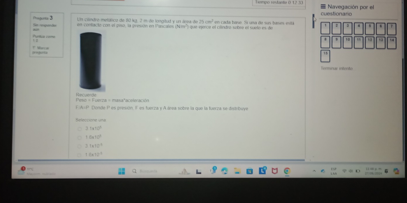 Tempo restante 1233 ≡ Navegación por el
cuestionario
Pregunta 3 Un cilindro metálico de 80 kg, 2 m de longitud y un área de 25cm^2 en cada base. Si una de sus bases está
Sin respander en contacto con el piso, la presión en Pascales (N/m^2) que ejerce el cilíndro sobre el suelo es de
2 3 4 6 7
aun
Puntúa como
10
10 11 12 13 14!" Marcar
pregunta 15
Terminar intento
Recuerde
Peso = Fuerza = masa*aceleración
F A=P Donde P es presión, F es fuerza y A área sobre la que la fuerza se distribuye
Seleccione una
31* 10^5
1.6* 10^5
31* 10^(-5)
16* 10^(-5)
11°C
Nayorm mublaoo Buscrao 27/06/2024