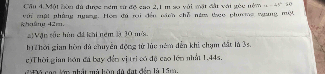 Câu 4.Một hòn đá được ném từ độ cao 2,1 m so với mặt đất với góc ném alpha =45° so
với mặt phẳng ngang. Hòn đá rơi đến cách chỗ ném theo phương ngang một
khoảng 42m.
a)Vận tốc hòn đá khi ném là 30 m/s.
b)Thời gian hòn đá chuyền động từ lúc ném đến khi chạm đất là 3s.
c)Thời gian hòn đá bay đến vị trí có độ cao lớn nhất 1, 44s.
d)Độ cao lớn nhất mà hòn đá đạt đến là 15m.