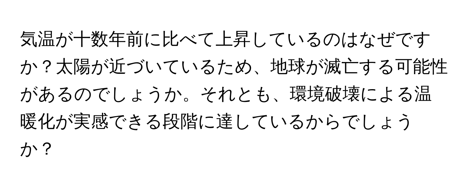 気温が十数年前に比べて上昇しているのはなぜですか？太陽が近づいているため、地球が滅亡する可能性があるのでしょうか。それとも、環境破壊による温暖化が実感できる段階に達しているからでしょうか？