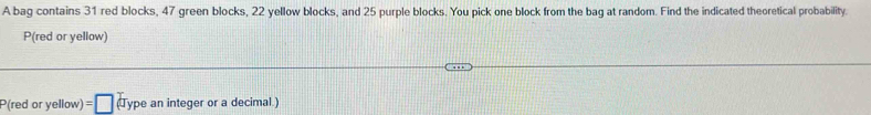 A bag contains 31 red blocks, 47 green blocks, 22 yellow blocks, and 25 purple blocks. You pick one block from the bag at random. Find the indicated theoretical probability. 
P(red or yellow)
P(red or yellow) =□ (Type an integer or a decimal.)