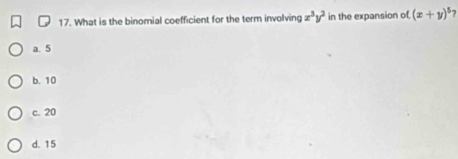 What is the binomial coefficient for the term involving x^3y^2 in the expansion of, (x+y)^5 ?
a. 5
b. 10
c. 20
d. 15