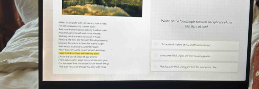 Which of the following is the best paraphrase of the
Wthen, in disgrace with fortune and marl's eyes,
I all alone benesep my outcend state . highlighted line?
had iouble daad feaven with my soctees cres .
And look upon mysert, and curse my take,
Wshing me like to one more rich in hope .
Faatiul't tke him, tke him with trenda peneeed d, I force myself to think of you, and then my country ..
Desining this man's ant and that man's scope
28h wat I most enjpy contented lask;
Yet in these thoughts mysed almont denejenr.
iaply a doick ad dose, ad doe ay state,
Like to the tack at break of tay arsing I by chance think of you, and then my unhappines....
Fase sullen sarth, sings hymns at heavent's gae,
For thy sweet love remenbed a such wealth brings
That then I saom to changs my slake with kings. I haphuccardly think oll you and then the state where I ikve...