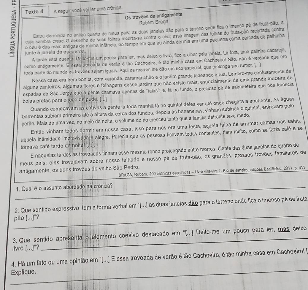 a
Texto 4 A seguir você vai ler uma crônica.
Os trovões de antigamente
5 Estou dormindo no antigo quarto de meus pais; as duas janelas dão para o terreno onde fica o imenso pé de fruta-pão, a
Rubem Braga
cuja sombra cresci.O desenho de suas folhas recorta-se contra o céu; essa imagem das folhas do fruta-pão recortada contra
o céu é das mais antigas de minha infância, do tempo em que eu ainda dormia em uma pequena cama cercada de palhinha
junto à janela da esquerda,
A tarde está quente. Delto-me um pouco para ler, mas deixo o livro, fico a olhar pela janela. Lá fora, uma galinha cacareja,
como antigamente. E essaltrovoada de verão é tão Cachoeiro, é tão minha casa em Cachoeiro! Não, não é verdade que em
toda parte do mundo os trovões sejam iguais. Aqui os morros lhe dão um eco especial, que prolonga seu rumor. (...)
Nossa casa era bem bonita, com varanda, caramanchão e o jardim grande ladeando a rua. Lembro-me confusamente de
alguns canteiros, algumas flores e folhagens desse jardim que não existe mais; especialmente de uma grande touceira de
espadas de São Jorge que a gente chamava apenas de "talas"; e, lá no fundo, o precioso pé de saboneteira que nos forecia
bolas pretas para o jogo de gude. [...]
Quando começavam as chuvas a gente ia toda manhã lá no quintal deles ver até onde chegara a enchente. As águas
barrentas subiam primeiro até a altura da cerca dos fundos, depois às bananeiras, vinham subindo o quintal, entravam pelo
porão. Mais de uma vez, no meio da noite, o volume do rio cresceu tanto que a família defronte teve medo.
Então vinham todos dormir em nossa casa. Isso para nós era uma festa, aquela faina de arrumar camas nas salas,
aquela intimidade improvisada é alegre. Parecia que as pessoas ficavam todas contentes, riam muito, como se fazia café e se
tomava café tarde da noite! [...].
E naquelas tardes as trovoadas tinham esse mesmo ronco prolongado entre morros, diante das duas janelas do quarto de
meus pais; eles trovejavam sobre nosso telhado e nosso pé de fruta-pão, os grandes, grossos trovões familiares de
antigamente, os bons trovões do velho São Pedro.
BRAGA, Rubem. 200 crônicas escolhidas - Livro vira-vira 1. Rio de Janeiro: edições BestBolso, 2011, p. 411
_1. Qual é o assunto abordado na crônica?
_
2. Que sentido expressivo tem a forma verbal em "[...) as duas janelas dão para o terreno onde fica o imenso pé de fruta
pāo [...]"?
3. Que sentido apresenta o elemento coesivo destacado em '(...) Deito-me um pouco para ler, mas deixo
livro [...]"?
_
_
4. Há um fato ou uma opinião em '[...) E essa trovoada de verão é tão Cachoeiro, é tão minha casa em Cachoeiro! P
Explique.