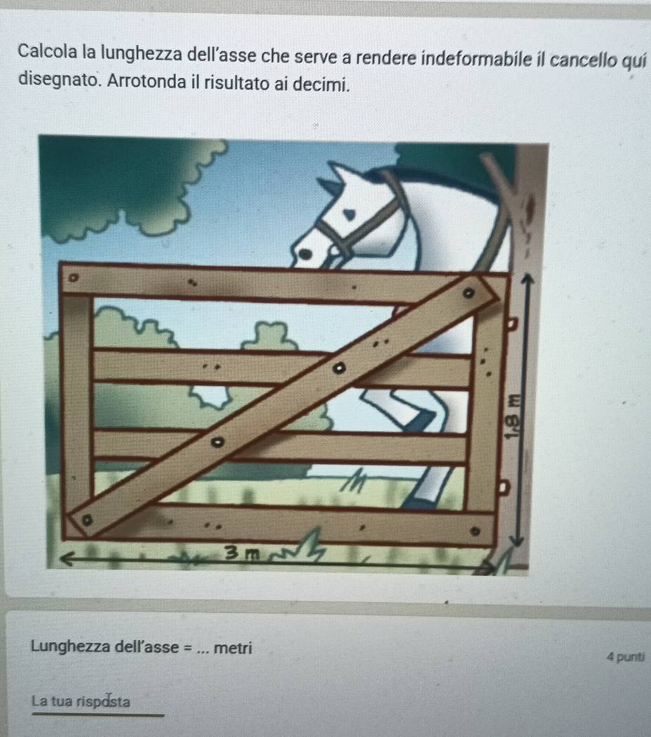 Calcola la lunghezza dell’asse che serve a rendere indeformabile il cancello qui 
disegnato. Arrotonda il risultato ai decimi. 
Lunghezza dell’asse = _metri 
4 punti 
La tua risposta