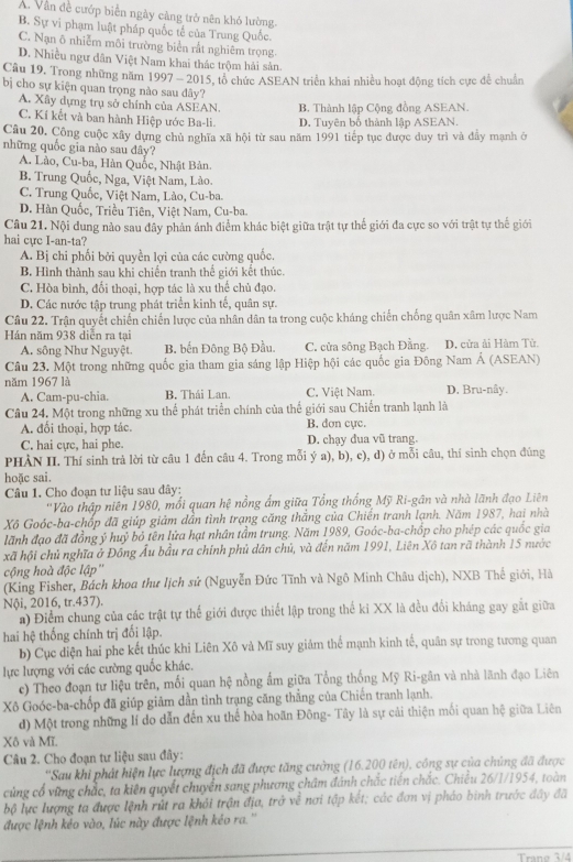 A. Vẫn đề cướp biển ngày càng trở nên khó lường
B. Sự vi phạm luật pháp quốc tế của Trung Quốc.
C. Nạn ô nhiễm môi trường biển rắt nghiêm trọng
D. Nhiều ngư dân Việt Nam khai thác trộm hải sản.
Câu 19. Trong những năm 1997 - 2015, tổ chức ASEAN triển khai nhiều hoạt động tích cực để chuẩn
bị cho sự kiện quan trọng nào sau đây?
A. Xây dựng trụ sở chính của ASEAN B. Thành lập Cộng đồng ASEAN.
C. Kí kết và ban hành Hiệp ước Ba-li. D. Tuyên bố thành lập ASEAN.
Câu 20. Công cuộc xây dựng chủ nghĩa xã hội từ sau năm 1991 tiếp tục được duy trì và đầy mạnh ở
những quốc gia nào sau đây?
A. Lào, Cu-ba, Hàn Quốc, Nhật Bản.
B. Trung Quốc, Nga, Việt Nam, Lào.
C. Trung Quốc, Việt Nam, Lào, Cu-ba.
D. Hàn Quốc, Triều Tiên, Việt Nam, Cu-ba.
Câu 21. Nội dung nào sau đây phản ánh điểm khác biệt giữa trật tự thế giới đa cực so với trật tự thế giới
hai cực I-an-ta?
A. Bị chi phối bởi quyền lợi của các cường quốc.
B. Hình thành sau khi chiến tranh thể giới kết thúc.
C. Hòa bình, đối thoại, hợp tác là xu thể chủ đạo.
D. Các nước tập trung phát triển kinh tế, quân sự.
Câu 22. Trận quyết chiến chiến lược của nhân dân ta trong cuộc kháng chiến chống quân xâm lược Nam
Hán năm 938 diễn ra tại
A. sông Như Nguyệt. B. bến Đông Bộ Đầu. C. cửa sông Bạch Đằng. D, cửa ải Hàm Tử.
Câu 23. Một trong những quốc gia tham gia sáng lập Hiệp hội các quốc gia Đông Nam Á (ASEAN)
năm 1967 là
A. Cam-pu-chia. B. Thái Lan. C. Việt Nam. D. Bru-nây.
Câu 24. Một trong những xu thể phát triển chính của thế giới sau Chiến tranh lạnh là
A. đổi thoại, hợp tác. B. dơn cực.
C. hai cực, hai phe. D. chạy đua vũ trang.
PHÀN II. Thí sinh trả lời từ câu 1 đến câu 4. Trong mỗi ý a), b), c), d) ở mỗi câu, thí sinh chọn đúng
hoặc sai.
Câu 1. Cho đoạn tư liệu sau đây:
''Vào thập niên 1980, mối quan hệ nồng ẩm giữa Tổng thống Mỹ Ri-gân và nhà lãnh đạo Liên
Xô Goóc-ba-chốp đã giúp giảm dẫn tình trạng căng thắng của Chiến tranh lạnh. Năm 1987, hai nhà
lãnh đạo đã đồng ý huỷ bỏ tên lửa hạt nhân tầm trung. Năm 1989, Goóc-ba-chốp cho phép các quốc gia
xã hội chủ nghĩa ở Đồng Ấu bầu ra chính phủ dân chủ, và đến năm 1991, Liên Xô tan rã thành 15 nước
cộng hoà độc lập''
(King Fisher, Bách khoa thư lịch sử (Nguyễn Đức Tĩnh và Ngô Minh Châu dịch), NXB Thế giới, Hà
Nội, 2016, tr.437).
a) Điểm chung của các trật tự thế giới được thiết lập trong thể kỉ XX là đều đổi kháng gay gặt giữa
hai hệ thống chính trị đối lập.
b) Cục diện hai phe kết thúc khi Liên Xô và Mĩ suy giám thể mạnh kinh tế, quân sự trong tương quan
lực lượng với các cường quốc khác.
c) Theo đoạn tư liệu trên, mối quan hệ nồng ẩm giữa Tổng thống Mỹ Ri-gân và nhà lãnh đạo Liên
Xô Goóc-ba-chốp đã giúp giảm dần tinh trạng căng thẳng của Chiến tranh lạnh.
d) Một trong những lí do dẫn đến xu thế hòa hoãn Đông- Tây là sự cải thiện mối quan hệ giữa Liên
Xô và Mĩ.
Câu 2. Cho đoạn tư liệu sau đây:
''Sau khi phát hiện lực lượng địch đã được tăng cường (16.200 tên), công sự của chủng đã được
cùng cổ vững chắc, ta kiên quyết chuyển sang phương châm đánh chắc tiến chắc. Chiều 26/1/1954, toàn
bộ lực lượng ta được lệnh rút ra khỏi trận địa, trở về nơi tập kết; các đơn vị pháo binh trước đây đã
được lệnh kéo vào, lúc này được lệnh kéo ra.''
Trano 3/4