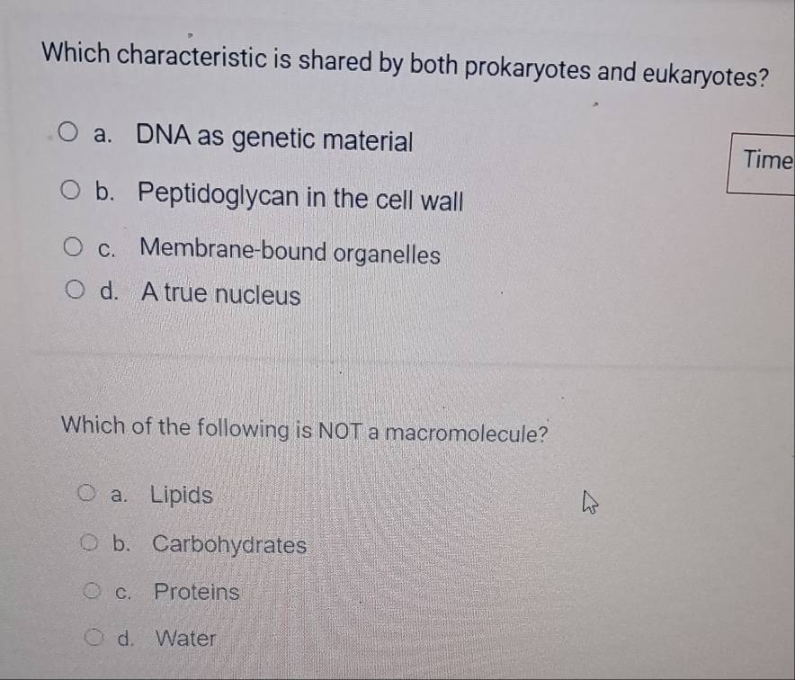 Which characteristic is shared by both prokaryotes and eukaryotes?
a. DNA as genetic material Time
b. Peptidoglycan in the cell wall
c. Membrane-bound organelles
d. A true nucleus
Which of the following is NOT a macromolecule?
a. Lipids
b. Carbohydrates
c. Proteins
d. Water