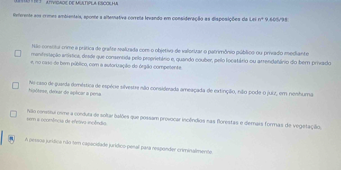 PIS Y BE3 ATIVIDADE DE MULTIPLA ESCOLHA
Referente aos crimes ambientais, aponte a alternativa correta levando em consideração as disposições da Lei n° 9.605/98:
Não constitui crime a prática de grafite realizada com o objetivo de valorizar o patrimônio público ou privado mediante
manifestação artística, desde que consentida pelo proprietário e, quando couber, pelo locatário ou arrendatário do ber privado
e, no caso de bem público, com a autorização do órgão competente.
No caso de guarda doméstica de espécie silvestre não considerada ameaçada de extinção, não pode o juiz, em nenhuma
hipótese, deixar de aplicar a pena
Não constitui crime a conduta de soltar balões que possam provocar incêndios nas florestas e demais formas de vegetação,
sem a ocorrência de efetivo incêndio.
A pessoa jurídica não tem capacidade jurídico-penal para responder criminalmente.