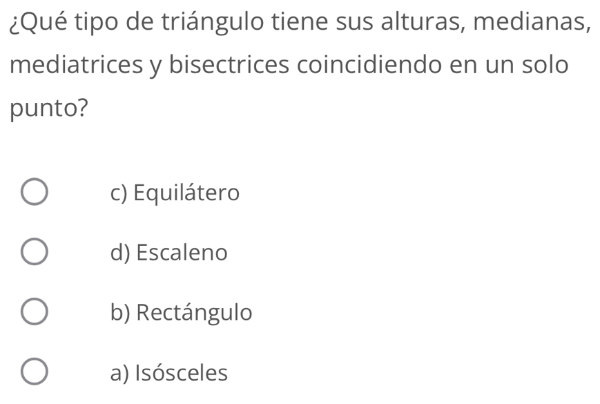 ¿Qué tipo de triángulo tiene sus alturas, medianas,
mediatrices y bisectrices coincidiendo en un solo
punto?
c) Equilátero
d) Escaleno
b) Rectángulo
a) Isósceles