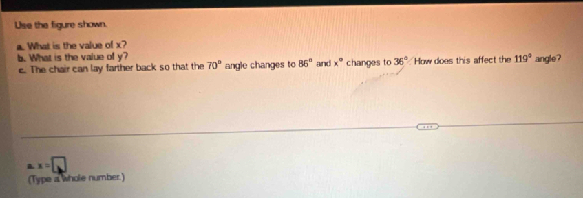 Use the figure shown. 
a. What is the value of x? 
b. What is the value of y? and x° changes to 36° How does this affect the 119° angle? 
c. The chair can lay farther back so that the 70° angle changes to 86°
a. x=□
(Type a whole number.)