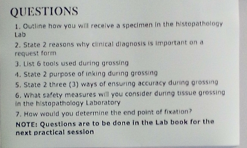 Outline how you will receive a specimen in the histopathology 
Lab 
2. State 2 reasons why clinical diagnosis is important on a 
request form 
3. List 6 tools used during grossing 
4. State 2 purpose of inking during grossing 
5. State 2 three (3) ways of ensuring accuracy during grossing 
6. What safety measures will you consider during tissue grossing 
in the histopathology Laboratory 
7. How would you determine the end point of fixation? 
NOTE: Questions are to be done in the Lab book for the 
next practical session