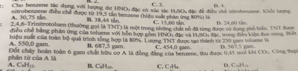 2: Cho benzene tác dụng với lượng dư HNO_3 đặc có xúc tác C. 3. D. 4.
H_2SO_4 dac : để điều chế nitrobenzene. Khối lượng
nitrobenzene điều chế được từ 19,5 tấn benzene (hiệu suất phản ứng 80%) là
A. 30, 75 tấn. B. 38,44 tấn. C. 15, 60 tấn.
D. 24,60 tấn.
2, 4, 6 -Trinitrotoluen (thường gọi là TNT) là một trong những chất nổ đã từng được sử dụng phổ biến. TNT được
điều chế bằng phản ứng của toluene với hỗn hợp gồm HNO_3 đặc và H_2SO 4 đặc, trong điều kiện đun nóng. Biết
hiệu suất của toàn bộ quá trình tổng hợp là 80%. Lượng TNT được tạo thành từ 230 gam toluene là
A. 550,0 gam. B. 687,5 gam. C. 454,0 gam. D. 567,5 gam.
Đốt cháy hoàn toàn 6 gam chất hữu cơ A là đồng đẳng của benzene, thu được 0,45 mol khí CO_2 Công thqú
phân tử của A là
A. C_9H_12. B. C_8H_10. C. C_7H_8.
D. C_10H_14.