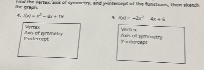 Find the vertex, axis of symmetry, and y-intercept of the functions, then sketch 
the graph. 
4. f(x)=x^2-8x+19 5. f(x)=-2x^2-4x+6
Vertex Vertex 
Axis of symmetry Axis of symmetry 
Y-intercept Y-intercept