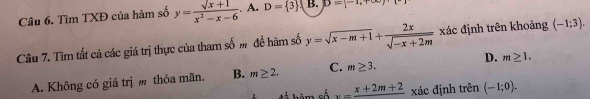 Tìm TXĐ của hàm số y= (sqrt(x)+1)/x^2-x-6 . A. D= 3 B. D=[-1,+∈fty )
Câu 7. Tìm tất cả các giá trị thực của tham số m để hàm số y=sqrt(x-m+1)+ 2x/sqrt(-x+2m)  xác định trên khoảng (-1;3).
A. Không có giá trị m thỏa mãn. B. m≥ 2. C. m≥ 3. D. m≥ 1. 
để hàm số v=frac x+2m+2 xác định trên (-1;0).