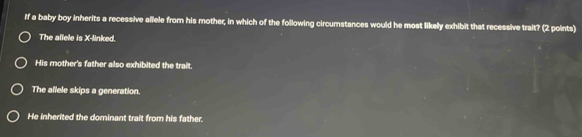 If a baby boy inherits a recessive allele from his mother, in which of the following circumstances would he most likely exhibit that recessive trait? (2 points)
The allele is X -linked.
His mother's father also exhibited the trait.
The allele skips a generation.
He inherited the dominant trait from his father.