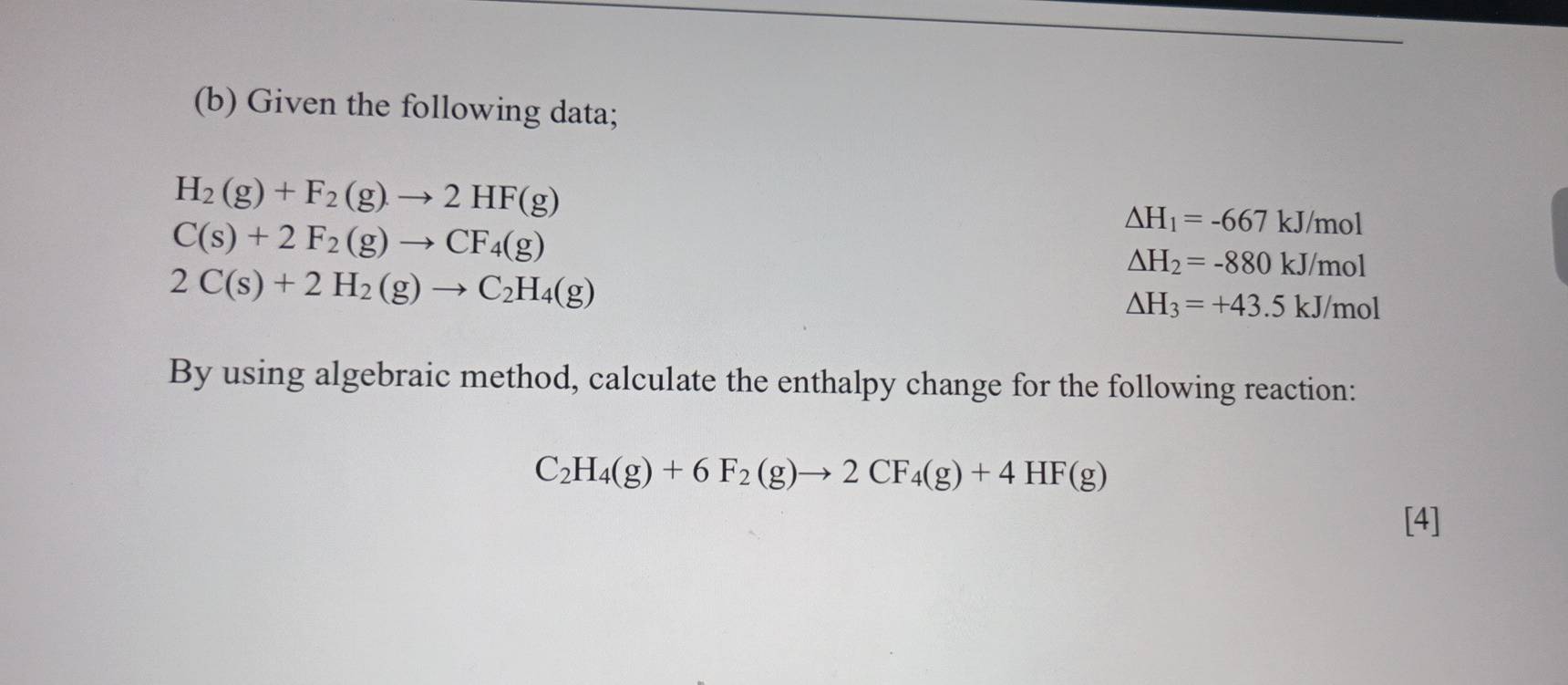 Given the following data;
H_2(g)+F_2(g)to 2HF(g)
C(s)+2F_2(g)to CF_4(g)
△ H_1=-667 kJ/mol
2C(s)+2H_2(g)to C_2H_4(g)
△ H_2=-880 kJ /mol
△ H_3=+43.5k J/mo )

By using algebraic method, calculate the enthalpy change for the following reaction:
C_2H_4(g)+6F_2(g)to 2CF_4(g)+4HF(g)
[4]