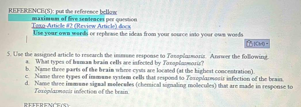 REFERENCE(S): put the reference bellow
maximum of five sentences per question
Toxo-Article #2 (Review Article) docx
Use your own words or rephrase the ideas from your source into your own words
(Ctrl)~
5. Use the assigned article to research the immune response to Toxoplasmosis. Answer the following.
a. What types of human brain cells are infected by Toxoplasmosis?
b. Name three parts of the brain where cysts are located (at the highest concentration).
c. Name three types of immune system cells that respond to Toxoplasmosis infection of the brain.
d. Name three immune signal molecules (chemical signaling molecules) that are made in response to
Toxoplasmosis infection of the brain.
REFERENCE(S)