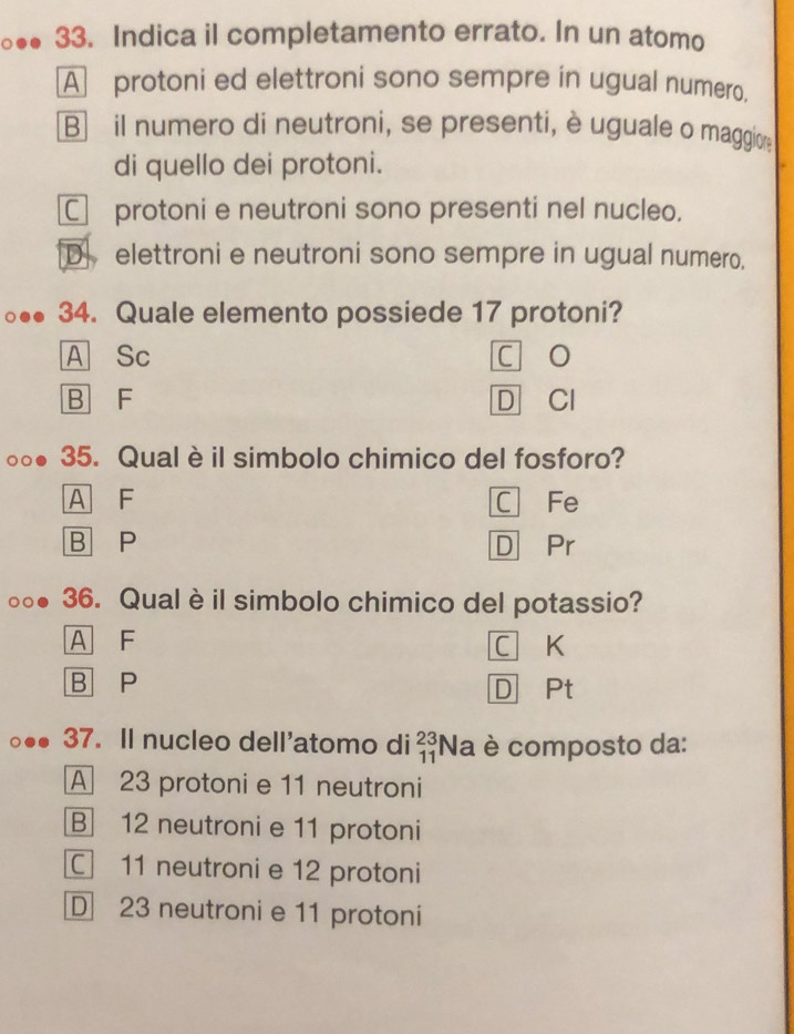 Indica il completamento errato. In un atomo
A protoni ed elettroni sono sempre in ugual numero.
B il numero di neutroni, se presenti, è uguale o maggiore
di quello dei protoni.
C protoni e neutroni sono presenti nel nucleo.
D elettroni e neutroni sono sempre in ugual numero.
34. Quale elemento possiede 17 protoni?
A Sc c o
B F D Cl
35. Qual è il simbolo chimico del fosforo?
A F C Fe
B P D Pr
36. Qual è il simbolo chimico del potassio?
A F C K
B P
D Pt
37. Il nucleo dell'atomo di _(11)^(23)Na è composto da:
A 23 protoni e 11 neutroni
B 12 neutroni e 11 protoni
C 11 neutroni e 12 protoni
D 23 neutroni e 11 protoni