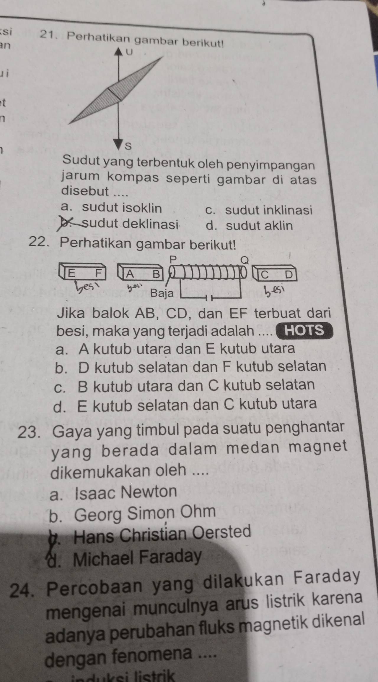 si 21. Perhatikan gambar berikut!
an
U
zì
t
n
s
Sudut yang terbentuk oleh penyimpangan
jarum kompas seperti gambar di atas 
disebut ....
a. sudut isoklin c. sudut inklinasi. sudut deklinasi d. sudut aklin
22. Perhatikan gambar berikut!
P
Q
E F A C
Baja
Jika balok AB, CD, dan EF terbuat dari
besi, maka yang terjadi adalah .... ( HOTS
a. A kutub utara dan E kutub utara
b. D kutub selatan dan F kutub selatan
c. B kutub utara dan C kutub selatan
d. E kutub selatan dan C kutub utara
23. Gaya yang timbul pada suatu penghantar
yang berada dalam medan magnet 
dikemukakan oleh ....
a. Isaac Newton
b. Georg Simon Ohm
b. Hans Christian Oersted. Michael Faraday
24. Percobaan yang dilakukan Faraday
mengenai munculnya arus listrik karena
adanya perubahan fluks magnetik dikenal
dengan fenomena ....
induksi listrik