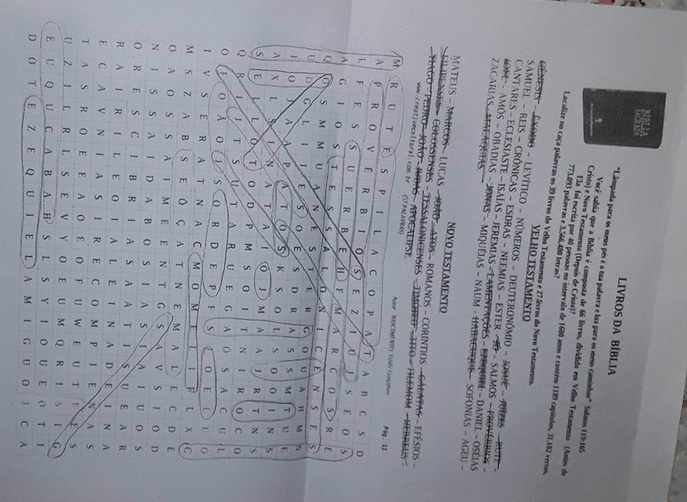 LIVROS DA BÍBLIA
"Lâmpada para os meus pés é a tua palavra e luz para os meus caminhos" Salmos 119:165
Você sabia que a Bíblia é composta de 66 livros, dividido em Velho Testamento (Antes de
Cristo) e Novo Testamento (Depois de Cristo)?
773.093 palavras e 3.566.480 letras?
Ela foi escrita por 40 pessoas no intervalo de 1600 anos e contém 1189 capítulos, 31.102 versos.
Localize no caça palavras os 39 livros do Velho Testamento e 27.livros do Novo Testamento.
VELHO TESTAMENTO
Gênesis - Êxodo - Levítico - números - dEuteronômio - JoSué - JuíZes - rute -
SAmUEL - REIS - CRôNiCAS - ESDRAS - NEEMiAS - ESTER - JO - SALmOS - PROVérBIOS -
CANTARES - ECLESIASTE - ISAIAS - JEREMIAS - L AMENFAÇÕES - EZEQUIEL - DANIEL - OSÉIAS
ZACARIAS MALAQUIAS.
KOEL - AMÕS - OBADIAS - JONAS - MIQUEIAS - NAUM - HABACUQUE - SOFONIAS - AGEU -
NOVO TESTAMENTO
MATEUS - MARCOS - LUCAS - JOÃO - ATOS  ROMANOS - CORINTIOS - GÁLATAS - EFÉSIOS -
[ LPENSES » COLOSENSES - TESSALONICENSES - TIMOTEO - TITO - HILEMOM - HEBREUS 
TAGO - PEDRO - JOÃO - JBAS - APocAliPse
www.creativecnltural.con.br (STPALAVRAS)  Auur  NASCIMETO Viéa Conçoten
M R U T E S P L A
Pág. 11
A p R O V É R B I 0 S E
C 0 p A T A B C s D
L F E  s S U ₹£E R B E 1 F M
Z 1  S E 0 s
A G 1 s T E S s A L 0 N
A R C 0 S R E
Q
C E N s E
M M U N S 7 E R U A
U à G L 1 1 s E s D R A 5 S
H M N
M T U E
1 o 」 A A P a T 0 K S L S 0
I N 5
A X L 5 L N A T A 1 0 J M A A J R T N S
S E L 0 T 0 D P M s 0 1 T N R 0 C 0
Q 8 L 1 T s u T A R U E G A A C U L
0 o A O   S O R D E P ) F 0 E L U O
I V S E R A T N A C M O M E L I _F L X C
M S Z A B S E Ô Ç A T N E M A L E C D E
O A O S S AI M E E N T G S A V S I O D
N I S S A I D A B O S I A S IA I U O S
O R E S C I B R I A S A A T I S U E A R
R A I R I L E O I A L E I N A D E I N A
E C A V N I A S I R E C O M P I E N A S
T A S R O E E A O E O F U W E U T E ES
U ZI L _R L S E V Y O E U M Q R  S I G
E U Q U C A B A H S L S Y I O U E ∩ T I
D O T E Z E Q U I E L A M I G U O J C A