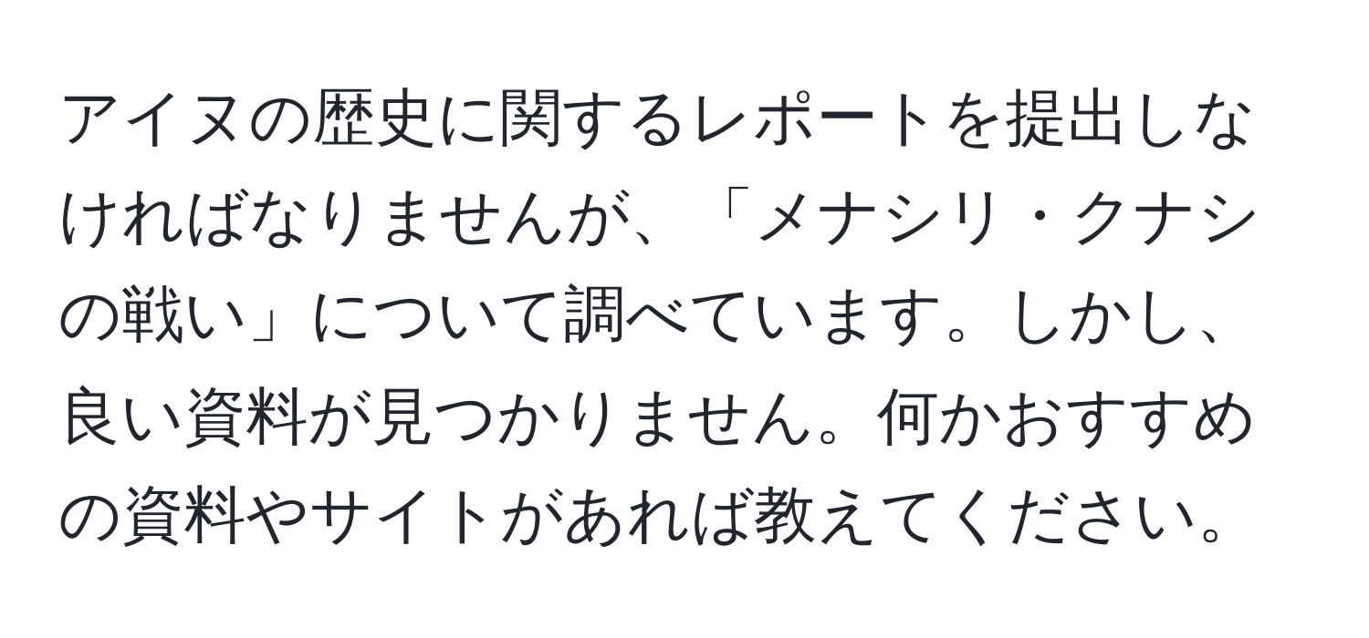 アイヌの歴史に関するレポートを提出しなければなりませんが、「メナシリ・クナシの戦い」について調べています。しかし、良い資料が見つかりません。何かおすすめの資料やサイトがあれば教えてください。