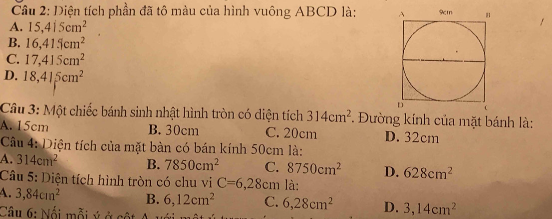 Diện tích phần đã tô màu của hình vuông ABCD là:
A. 15, 415cm^2
B. 16, 41.5cm^2
C. 17, 415cm^2
D. 18, 415cm^2
Câu 3: Một chiếc bánh sinh nhật hình tròn có diện tích 314cm^2. Đường kính của mặt bánh là:
A. 15cm B. 30cm C. 20cm D. 32cm
Câu 4: Diện tích của mặt bàn có bán kính 50cm là:
A. 314cm^2
B. 7850cm^2 C. 8750cm^2 D. 628cm^2
Câu 5: Diện tích hình tròn có chu vi C=6,28cm là:
A. 3, 84cm^2
B. 6, 12cm^2 C. 6, 28cm^2 D. 3, 14cm^2
Câu 6: Nối mỗi ý ở cột A 1