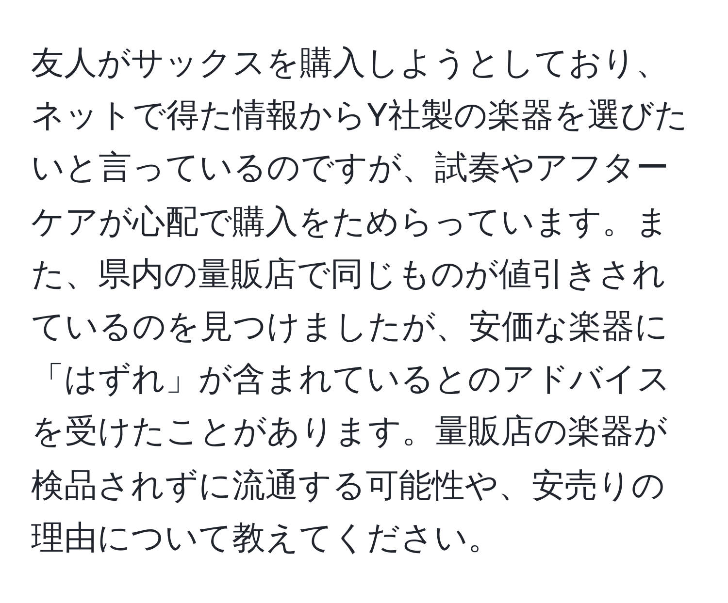 友人がサックスを購入しようとしており、ネットで得た情報からY社製の楽器を選びたいと言っているのですが、試奏やアフターケアが心配で購入をためらっています。また、県内の量販店で同じものが値引きされているのを見つけましたが、安価な楽器に「はずれ」が含まれているとのアドバイスを受けたことがあります。量販店の楽器が検品されずに流通する可能性や、安売りの理由について教えてください。