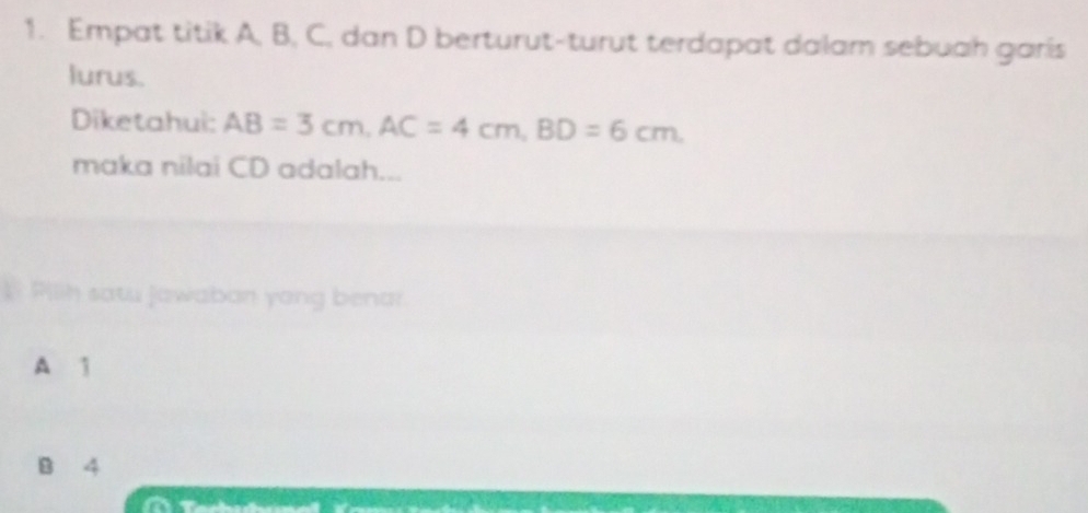 Empat titik A, B, C, dan D berturut-turut terdapat dalam sebuah garis
lurus.
Diketahui: AB=3cm, AC=4cm, BD=6cm. 
maka nilai CD adalah...
I Pilih satu jawaban yong benar.
A 1
B 4