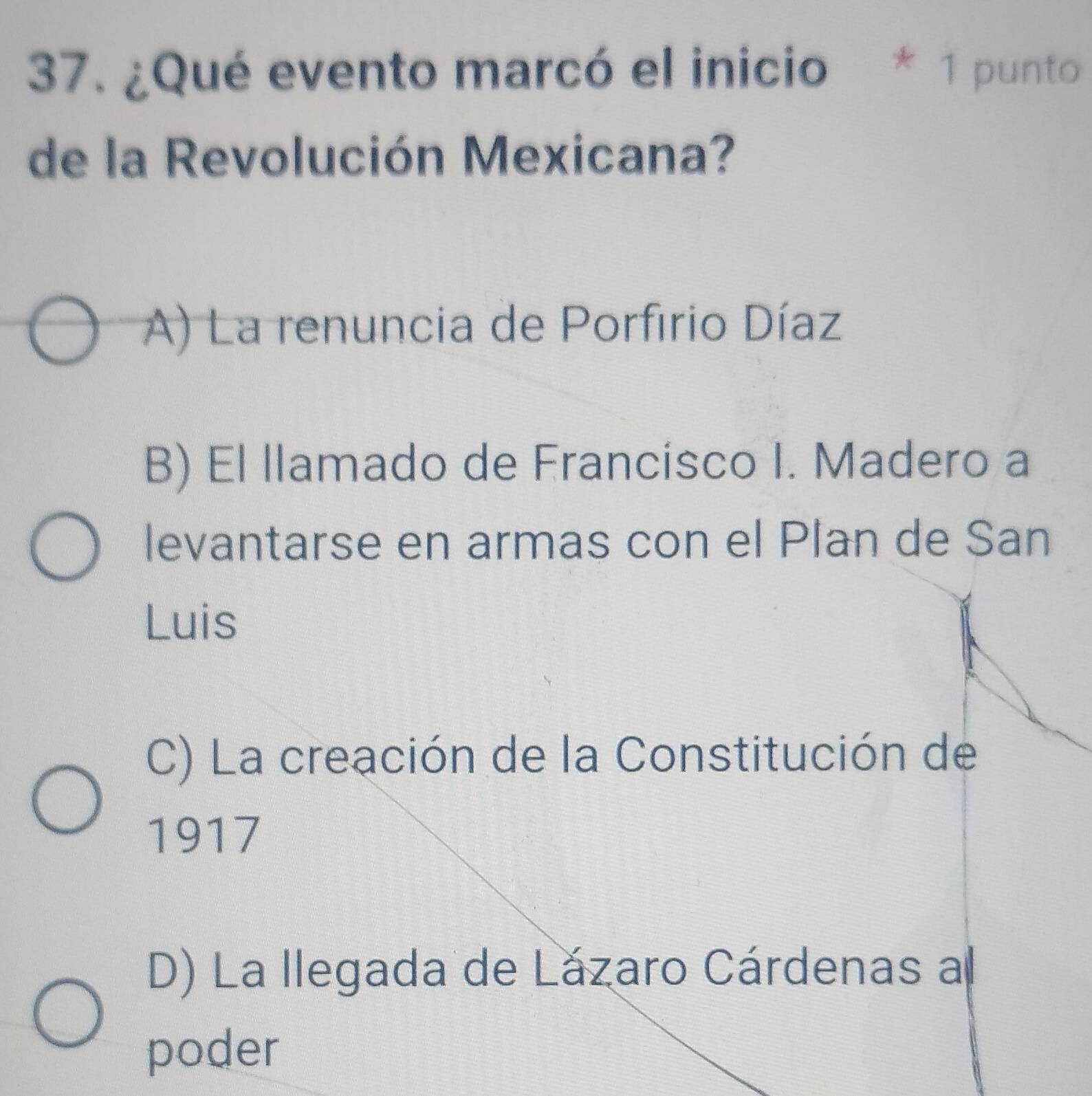 ¿Qué evento marcó el inicio * 1 punto
de la Revolución Mexicana?
A) La renuncia de Porfirio Díaz
B) El llamado de Francisco I. Madero a
levantarse en armas con el Plan de San
Luis
C) La creación de la Constitución de
1917
D) La llegada de Lázaro Cárdenas a
poder