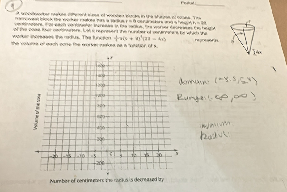 Period_ 
A woodworker makes different sizes of wooden blocks in the shapes of cones. The 
narrowest block the worker makes has a radius. r=a centimeters and a height h=22
centimeters. For each centimeter increase in the radius, the worker decreases the height 
of the cone four centimeters. Let x represent the number of centimeters by which the 
worker increases the radius. The function  1/3 π (x+8)^3(22-4x) represents 
the volume of each cone the worker makes as a function of x. 
Number of centimeters the radius is decreased by