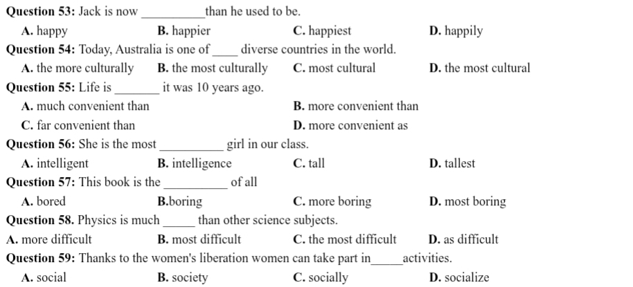 Jack is now _than he used to be.
A. happy B. happier C. happiest D. happily
Question 54: Today, Australia is one of_ diverse countries in the world.
A. the more culturally B. the most culturally C. most cultural D. the most cultural
Question 55: Life is _it was 10 years ago.
A. much convenient than B. more convenient than
C. far convenient than D. more convenient as
Question 56: She is the most_ girl in our class.
A. intelligent B. intelligence C. tall D. tallest
Question 57: This book is the _of all
A. bored B.boring C. more boring D. most boring
Question 58. Physics is much _than other science subjects.
A. more difficult B. most difficult C. the most difficult D. as difficult
Question 59: Thanks to the women's liberation women can take part in_ activities.
A. social B. society C. socially D. socialize