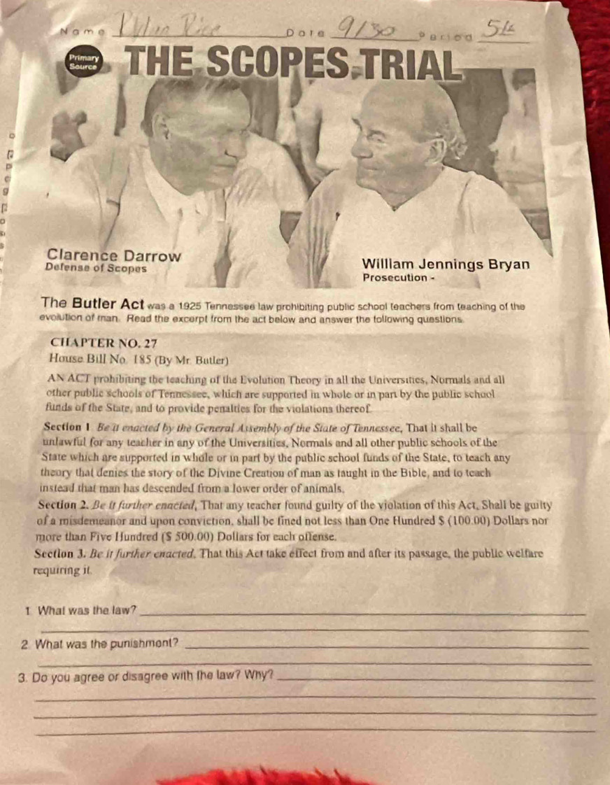 Da re _Pariod_ 
RA THE SCOPES TRIAL 
Clarence Darrow William Jennings Bryan 
Defense of Scopes Prosecution - 
The Butler Act was a 1925 Tennessee law prohibiting public school teachers from teaching of the 
evolution of man. Read the excerpt from the act below and answer the tollowing questions 
CHAPTER NO. 27 
House Bill No. 185 (By Mr. Butler) 
AN ACT prohibiting the teaching of the Evolution Theory in all the Universities, Normals and all 
other public schools of Tennessee, which are supported in whole or in part by the public school 
funds of the State, and to provide penalties for the violations thereof. 
Section 1 Be it enacted by the General Assembly of the State of Tennessee, That it shall be 
unlawful for any teacher in any of the Universities, Normals and all other public schools of the 
State which are supported in whole or in part by the public school funds of the State, to teach any 
theory that denies the story of the Divine Creation of man as taught in the Bible, and to teach 
instead that man has descended from a lower order of animals. 
Section 2. Be it further enacted, That any teacher found guilty of the violation of this Act, Shall be guilty 
of a misdemeanor and upon conviction, shall be fined not less than One Hundred $ (100.00) Dollars nor 
more than Five Hundred ($ 500.00) Doliars for each oftense. 
Section 3. Be it further enacted. That this Act take effect from and after its passage, the public welfare 
requiring it 
1 What was the law?_ 
_ 
2 What was the punishment?_ 
_ 
3. Do you agree or disagree with the law? Why?_ 
_ 
_ 
_