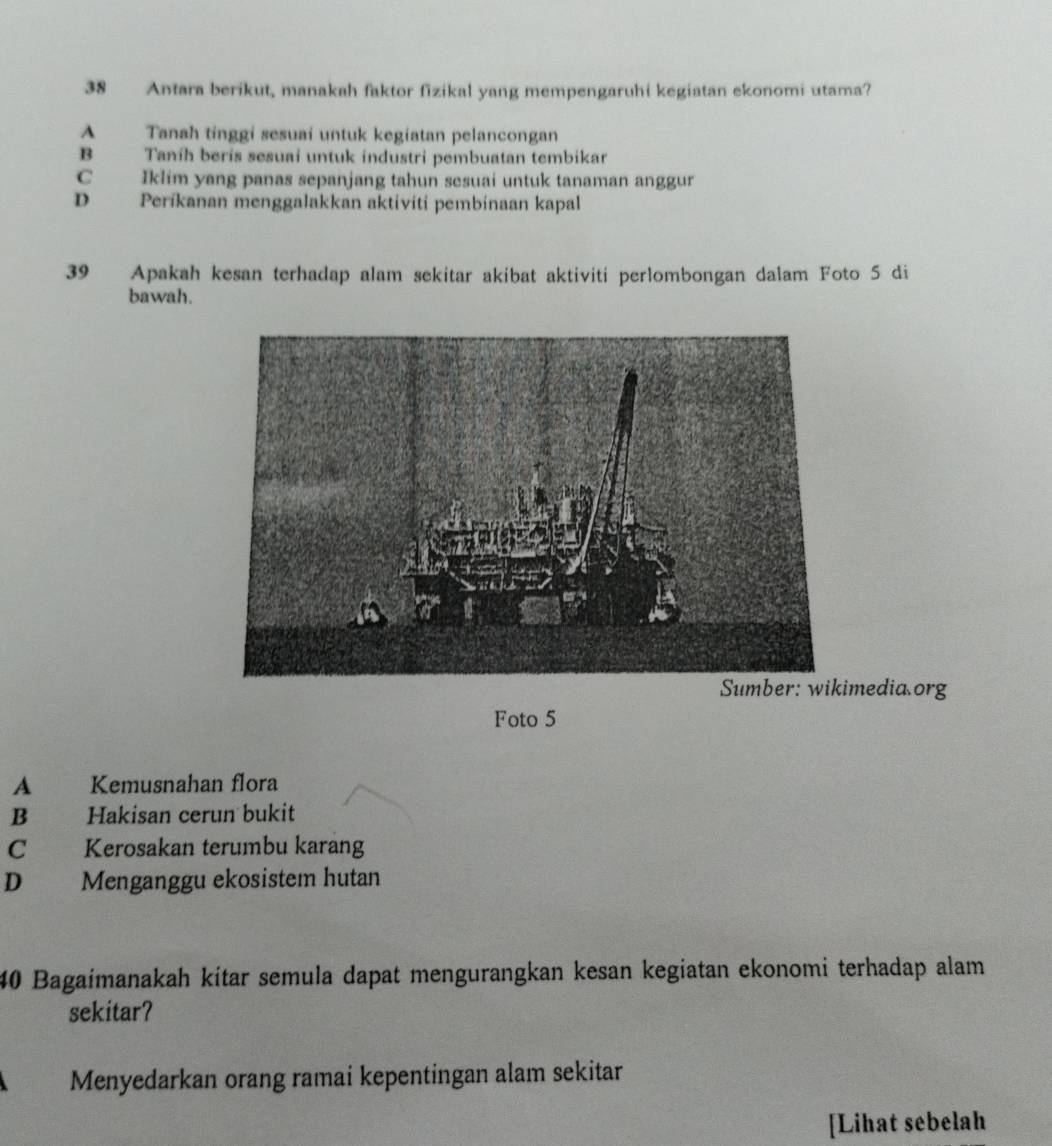 Antara berikut, manakah faktor fizikal yang mempengaruhi kegiatan ekonomi utama?
A Tanah tinggi sesuai untuk kegiatan pelancongan
B Taníh berís sesuai untuk industri pembuatan tembikar
C Iklim yang panas sepanjang tahun sesuai untuk tanaman anggur
D Períkanan menggalakkan aktiviti pembinaan kapal
39 Apakah kesan terhadap alam sekitar akibat aktiviti perlombongan dalam Foto 5 di
bawah.
media org
Foto 5
A Kemusnahan flora
B Hakisan cerun bukit
C Kerosakan terumbu karang
D Menganggu ekosistem hutan
40 Bagaimanakah kítar semula dapat mengurangkan kesan kegiatan ekonomi terhadap alam
sekitar?
Menyedarkan orang ramai kepentingan alam sekitar
[Lihat sebelah