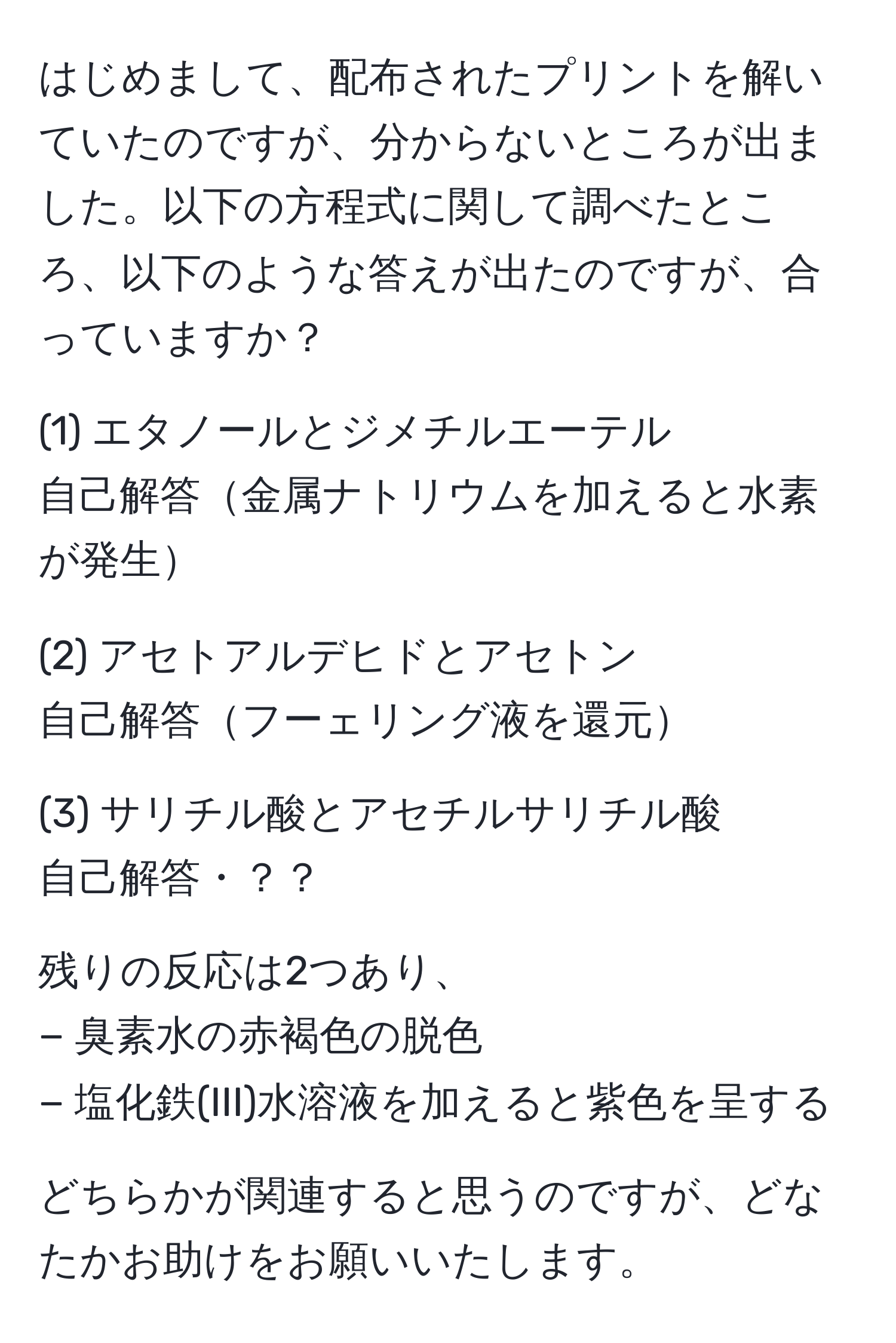 はじめまして、配布されたプリントを解いていたのですが、分からないところが出ました。以下の方程式に関して調べたところ、以下のような答えが出たのですが、合っていますか？  

(1) エタノールとジメチルエーテル  
自己解答金属ナトリウムを加えると水素が発生  

(2) アセトアルデヒドとアセトン  
自己解答フーェリング液を還元  

(3) サリチル酸とアセチルサリチル酸  
自己解答・？？  

残りの反応は2つあり、  
− 臭素水の赤褐色の脱色  
− 塩化鉄(III)水溶液を加えると紫色を呈する  

どちらかが関連すると思うのですが、どなたかお助けをお願いいたします。