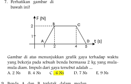 Perhatikan gambar di
bawah ini!
Gambar di atas menunjukkan grafik gaya terhadap waktu
yang bekerja pada sebuah benda bermassa 2 kg yang mula-
mula diam. Impuls dari gaya tersebut adalah ...
A. 2 Ns B. 4 Ns C . 6 Ns D. 7 Ns E. 9 Ns
9 Benda A dan B terletak dalam medan