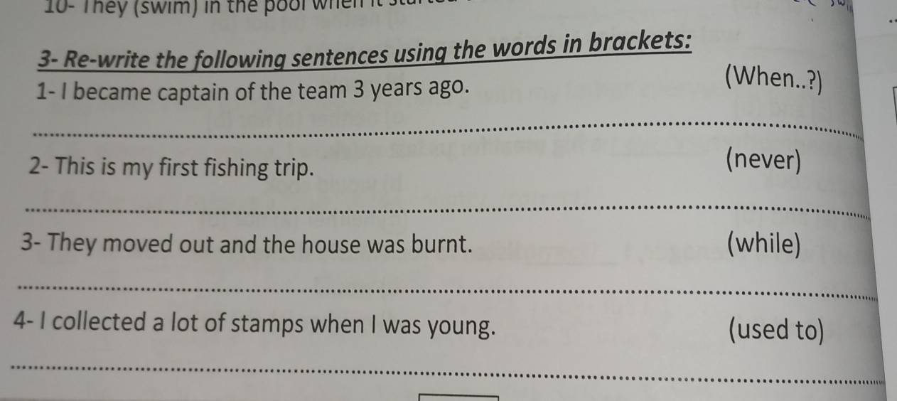 10- They (swim) in the pool when 
3- Re-write the following sentences using the words in brackets: 
1- I became captain of the team 3 years ago. 
(When..?) 
_ 
2- This is my first fishing trip. 
(never) 
_ 
3- They moved out and the house was burnt. (while) 
_ 
4- I collected a lot of stamps when I was young. (used to) 
_