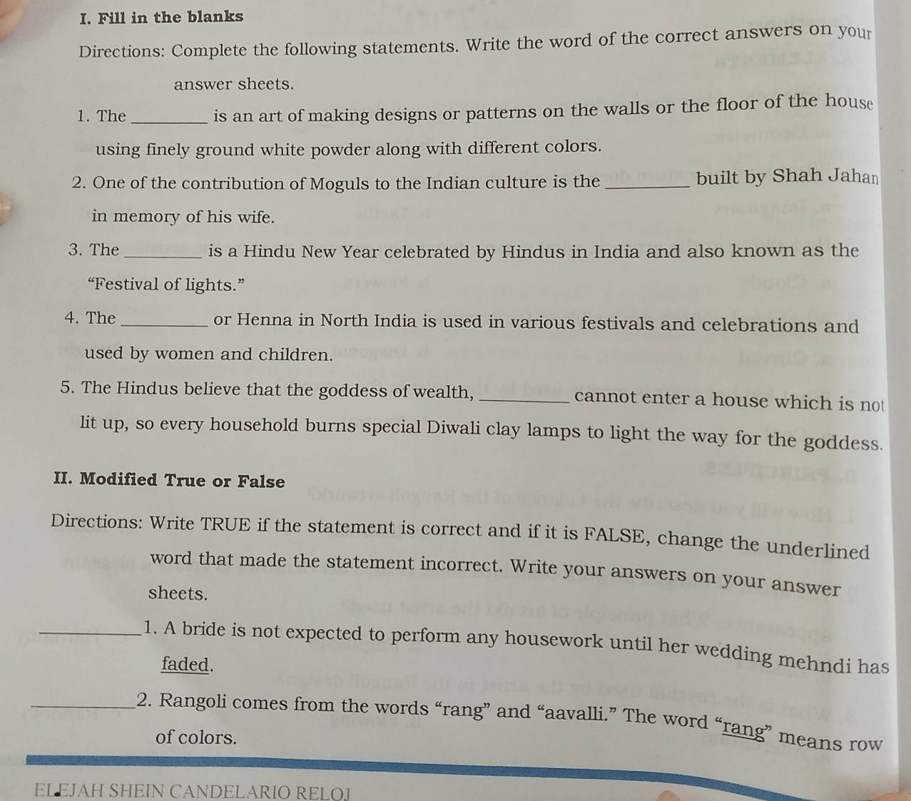 Fill in the blanks 
Directions: Complete the following statements. Write the word of the correct answers on your 
answer sheets. 
1. The _is an art of making designs or patterns on the walls or the floor of the house 
using finely ground white powder along with different colors. 
2. One of the contribution of Moguls to the Indian culture is the _built by Shah Jahan 
in memory of his wife. 
3. The_ is a Hindu New Year celebrated by Hindus in India and also known as the 
“Festival of lights.” 
4. The_ or Henna in North India is used in various festivals and celebrations and 
used by women and children. 
5. The Hindus believe that the goddess of wealth,_ cannot enter a house which is not 
lit up, so every household burns special Diwali clay lamps to light the way for the goddess. 
II. Modified True or False 
Directions: Write TRUE if the statement is correct and if it is FALSE, change the underlined 
word that made the statement incorrect. Write your answers on your answer 
sheets. 
_1. A bride is not expected to perform any housework until her wedding mehndi has 
faded. 
_2. Rangoli comes from the words “rang” and “aavalli.” The word “rang” means row 
of colors. 
EL EJAH SHEIN CANDELARIO RELOJ