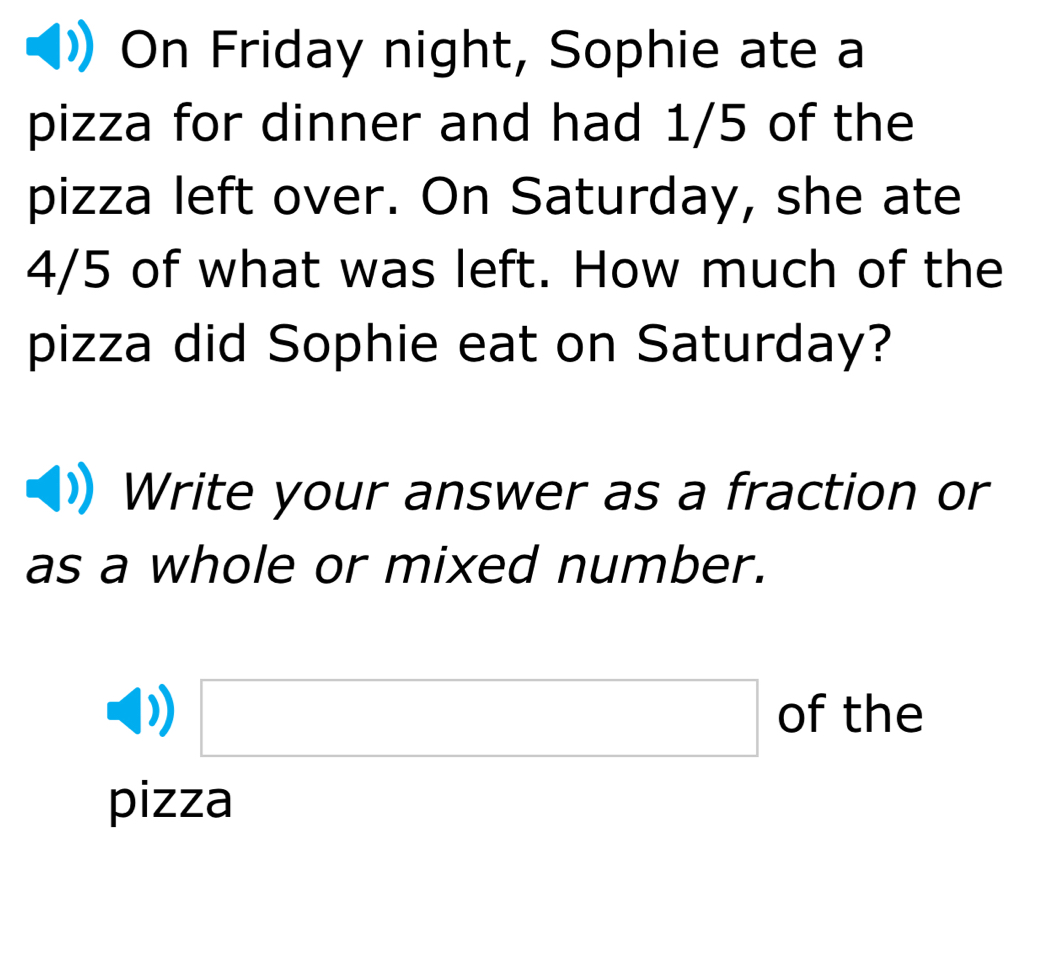 On Friday night, Sophie ate a 
pizza for dinner and had 1/5 of the 
pizza left over. On Saturday, she ate
4/5 of what was left. How much of the 
pizza did Sophie eat on Saturday? 
Write your answer as a fraction or 
as a whole or mixed number.
□ of the 
pizza