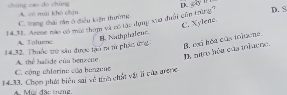 chúng cao do chúng
D. gây ở n
A. có mùi khó chịu.
C. trang thái rắn ở điều kiện thường. D. S
C. Xylene.
14.31. Arene nào có mùi thơm và có tác dụng xua đuổi côn trùng?
B. Nathphalene.
A. Toluene.
14.32. Thuốc trừ sâu được tạo ra từ phản ứng:
B. oxi hóa của toluene.
D. nitro hóa của toluene.
A. the halide của benzene.
C. cộng chlorine của benzene.
14.33. Chọn phát biểu sai về tính chất vật lí của arene.
AMùi đặc trưng.