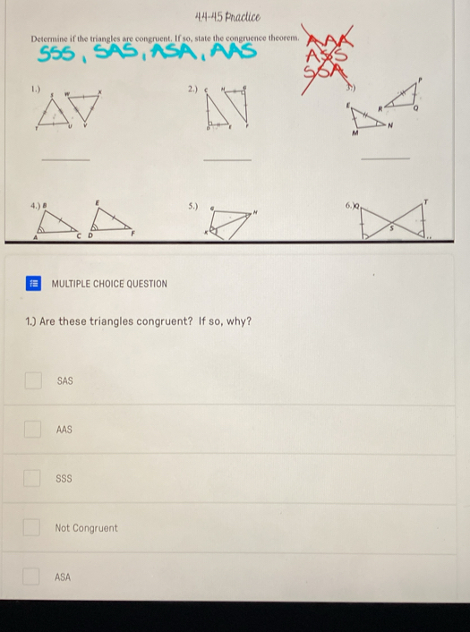 4.4-45 Practice
Determine if the triangles are congruent. If so, state the congruence theorem.
P
1.) 2.) 3:)
R
N
M
_
_
_
5.) M 6.) Q
MULTIPLE CHOICE QUESTION
1.) Are these triangles congruent? If so, why?
SAS
AAS
SSS
Not Congruent
ASA