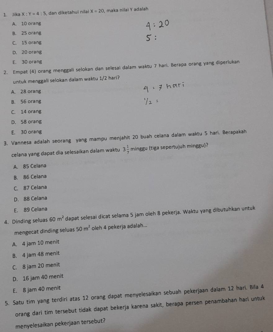 Jika X:Y=4:5 , dan diketahui nilai X=20 , maka nilai Y adalah
A. 10 orang
B. 25 orang
C. 15 orang
D. 20 orang
E. 30 orang
2. Empat (4) orang menggali selokan dan selesai dalam waktu 7 hari. Berapa orang yang diperlukan
untuk menggali selokan dalam waktu 1/2 hari?
A. 28 orang
B. 56 orang
C. 14 orang
D. 58 orang
E. 30 orang
3. Vannesa adalah seorang yang mampu menjahit 20 buah celana dalam waktu 5 hari. Berapakah
celana yang dapat dia selesaikan dalam waktu 3 1/7 minggu (tiga sepertujuh minggu)?
A. 85 Celana
B. 86 Celana
C. 87 Celana
D. 88 Celana
E. 89 Celana
4. Dinding seluas 60m^2 dapat selesai dicat selama 5 jam oleh 8 pekerja. Waktu yang dibutuhkan untuk
mengecat dinding seluas 50m^2 oleh 4 pekerja adalah...
A. 4 jam 10 menit
B. 4 jam 48 menit
C. 8 jam 20 menit
D. 16 jam 40 menit
E. 8 jam 40 menit
5. Satu tim yang terdiri atas 12 orang dapat menyelesaikan sebuah pekerjaan dalam 12 hari. Bila 4
orang dari tim tersebut tidak dapat bekerja karena sakit, berapa persen penambahan hari untuk
menyelesaikan pekerjaan tersebut?